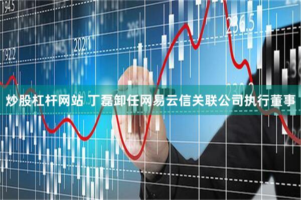 炒股杠杆网站 丁磊卸任网易云信关联公司执行董事