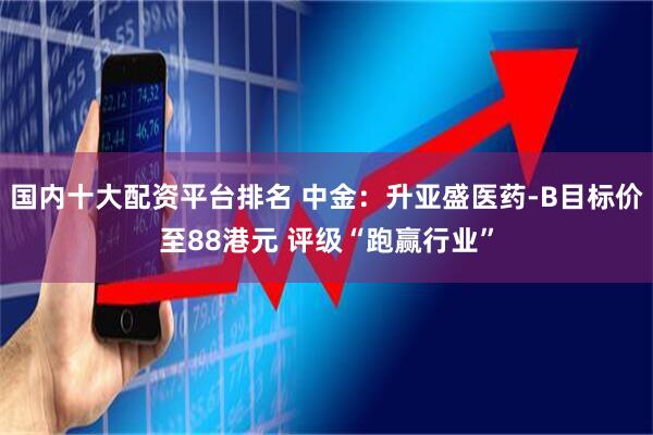 国内十大配资平台排名 中金：升亚盛医药-B目标价至88港元 评级“跑赢行业”