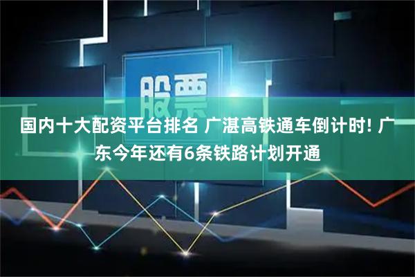 国内十大配资平台排名 广湛高铁通车倒计时! 广东今年还有6条铁路计划开通