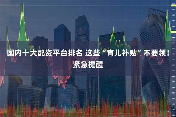 国内十大配资平台排名 这些“育儿补贴”不要领！紧急提醒