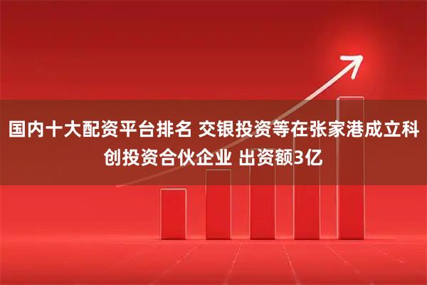 国内十大配资平台排名 交银投资等在张家港成立科创投资合伙企业 出资额3亿