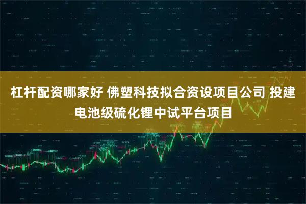 杠杆配资哪家好 佛塑科技拟合资设项目公司 投建电池级硫化锂中试平台项目