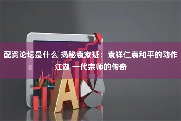 配资论坛是什么 揭秘袁家班：袁祥仁袁和平的动作江湖 一代宗师的传奇