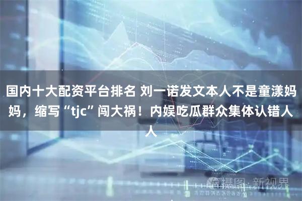 国内十大配资平台排名 刘一诺发文本人不是童漾妈妈，缩写“tjc”闯大祸！内娱吃瓜群众集体认错人