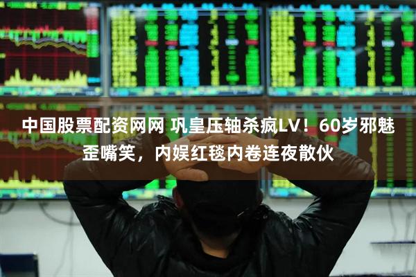 中国股票配资网网 巩皇压轴杀疯LV！60岁邪魅歪嘴笑，内娱红毯内卷连夜散伙