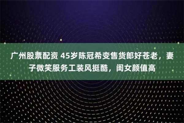 广州股票配资 45岁陈冠希变售货郎好苍老，妻子微笑服务工装风挺酷，闺女颜值高