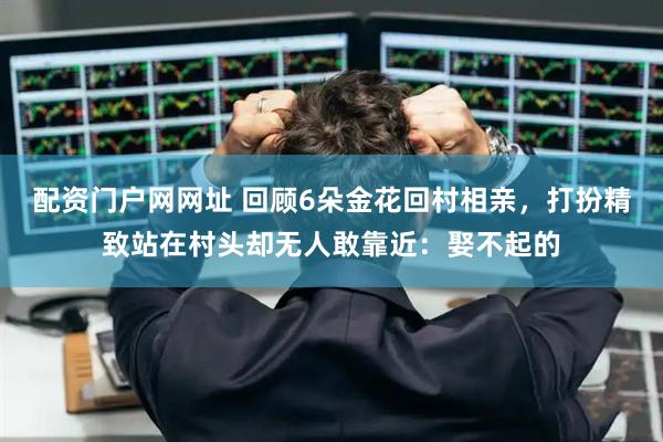 配资门户网网址 回顾6朵金花回村相亲，打扮精致站在村头却无人敢靠近：娶不起的