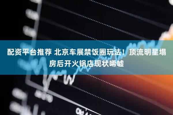 配资平台推荐 北京车展禁饭圈玩法！顶流明星塌房后开火锅店现状唏嘘