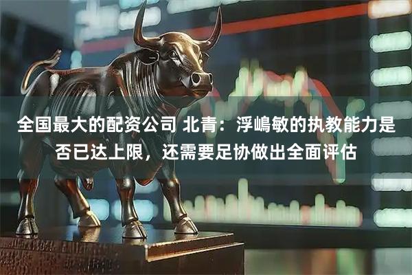 全国最大的配资公司 北青：浮嶋敏的执教能力是否已达上限，还需要足协做出全面评估
