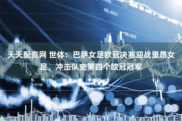 天天配资网 世体：巴萨女足欧冠决赛迎战里昂女足，冲击队史第四个欧冠冠军