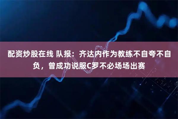 配资炒股在线 队报：齐达内作为教练不自夸不自负，曾成功说服C罗不必场场出赛